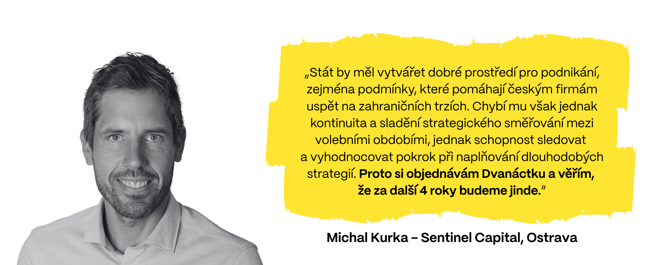 „Stát by měl vytvářet dobré prostředí pro podnikání, zejména podmínky, které pomáhají českým firmám uspět na zahraničních trzích. Chybí mu však jednak kontinuita a sladění strategického směřování mezi volebními obdobími, jednak schopnost sledovat  a vyhodnocovat pokrok při naplňování dlouhodobých strategií. Proto si objednávám Dvanáctku a věřím,  že za další 4 roky budeme jinde,“ předestírá Michal Kurka z firmy Sentinel Capital (Ostrava).